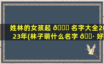 姓林的女孩起 🐞 名字大全2023年(林子萌什么名字 🕷 好听女孩)